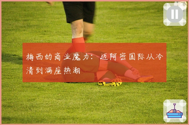 梅西的商业魔力：迈阿密国际从冷清到满座热潮