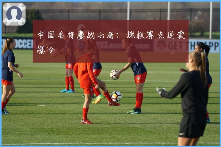 中国名将鏖战七局：挽救赛点逆袭爆冷