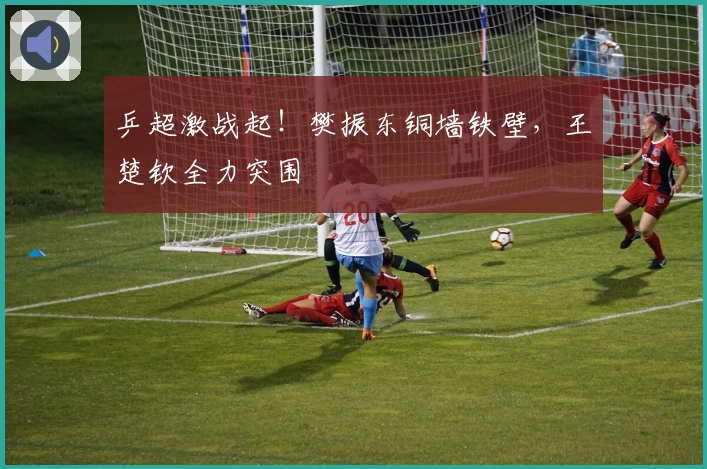 乒超激战起！樊振东铜墙铁壁，王楚钦全力突围