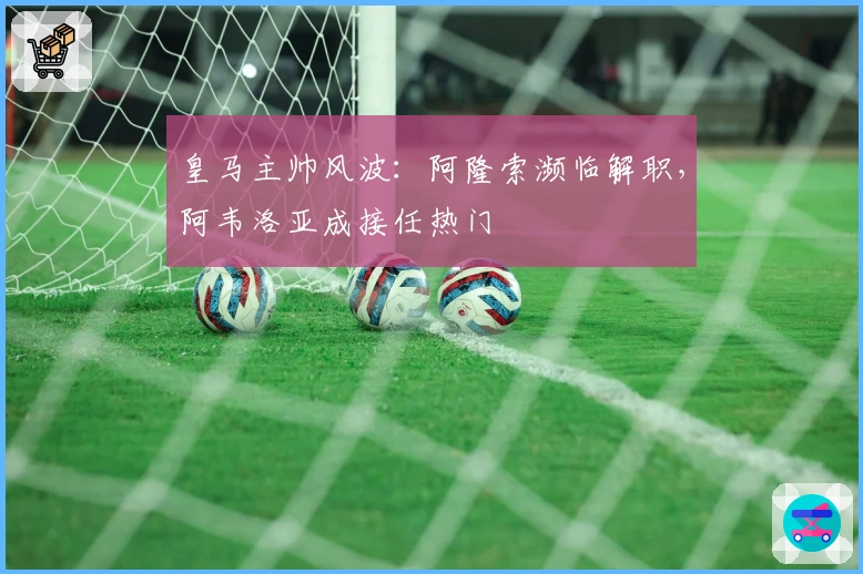 皇马主帅风波：阿隆索濒临解职，阿韦洛亚成接任热门
