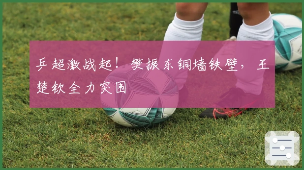 乒超激战起！樊振东铜墙铁壁，王楚钦全力突围
