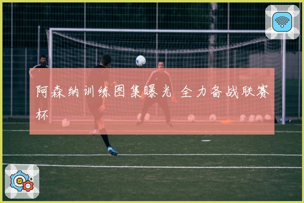 阿森纳训练图集曝光 全力备战联赛杯