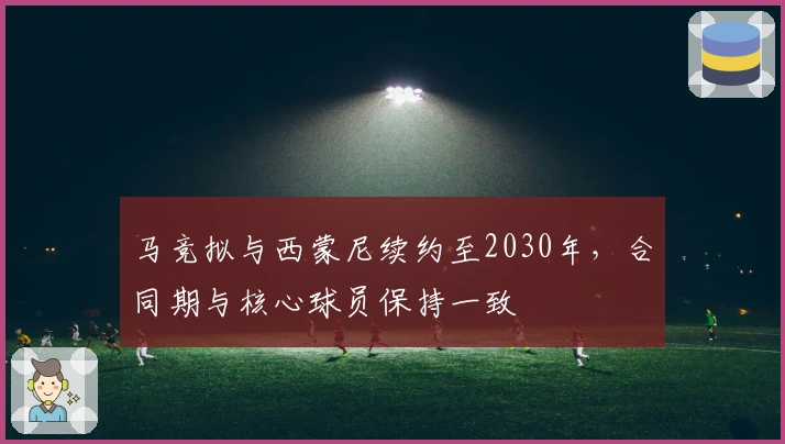 马竞拟与西蒙尼续约至2030年，合同期与核心球员保持一致