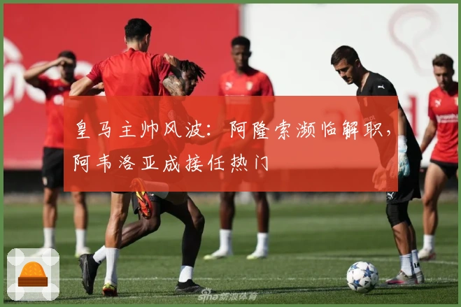皇马主帅风波：阿隆索濒临解职，阿韦洛亚成接任热门