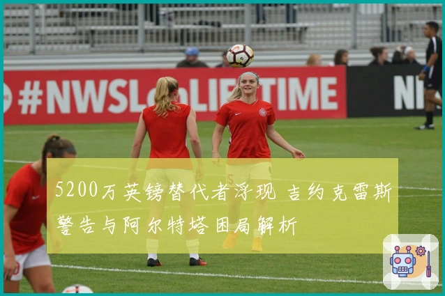 5200万英镑替代者浮现 吉约克雷斯警告与阿尔特塔困局解析