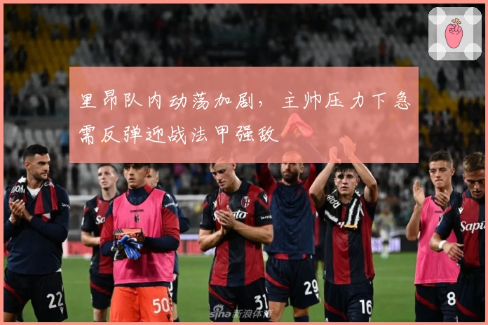 里昂队内动荡加剧，主帅压力下急需反弹迎战法甲强敌